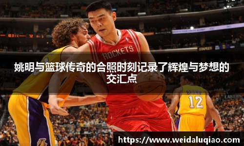 姚明与篮球传奇的合照时刻记录了辉煌与梦想的交汇点