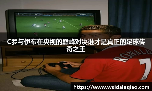 C罗与伊布在央视的巅峰对决谁才是真正的足球传奇之王