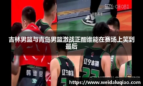 吉林男篮与青岛男篮激战正酣谁能在赛场上笑到最后