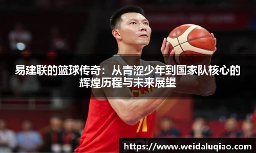 易建联的篮球传奇：从青涩少年到国家队核心的辉煌历程与未来展望